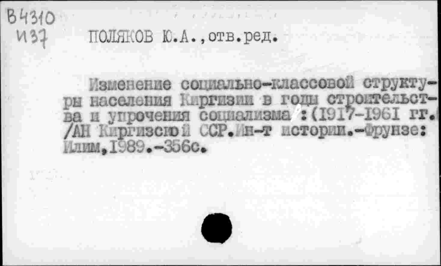 ﻿БЧЗ<0
ПОЛЯКОВ Ю.А.,отв.ред.
Изменение социально-классовой структуры населения 1шргиэии в годи строительства ц упрочения социализма :(1917-1961 гг. /All k.priiscroL ССР. в-т ^сторад.-Фрунзе: 1989.-356с.